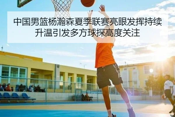 中国男篮杨瀚森夏季联赛亮眼发挥持续升温引发多方球探高度关注