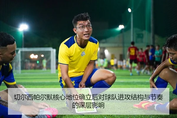 切尔西帕尔默核心地位确立后对球队进攻结构与节奏的深层影响
