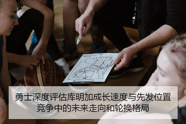 勇士深度评估库明加成长速度与先发位置竞争中的未来走向和轮换格局