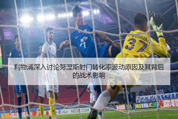 利物浦深入讨论努涅斯射门转化率波动原因及其背后的战术影响