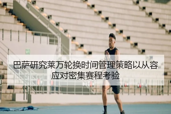 巴萨研究莱万轮换时间管理策略以从容应对密集赛程考验