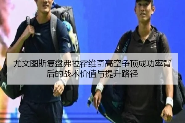 尤文图斯复盘弗拉霍维奇高空争顶成功率背后的战术价值与提升路径