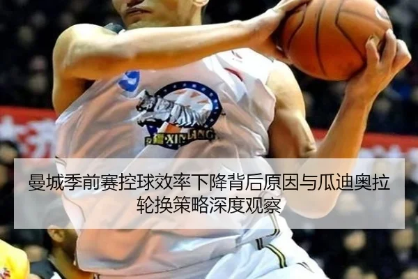 曼城季前赛控球效率下降背后原因与瓜迪奥拉轮换策略深度观察