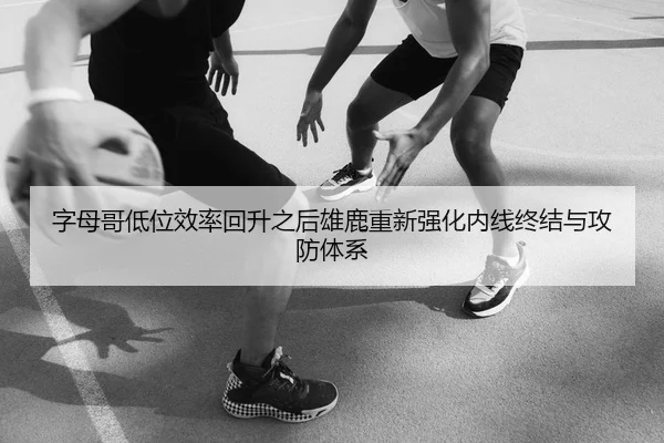 字母哥低位效率回升之后雄鹿重新强化内线终结与攻防体系